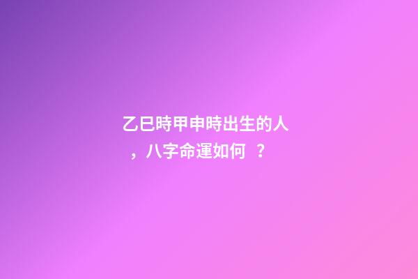 乙巳時甲申時出生的人，八字命運如何？